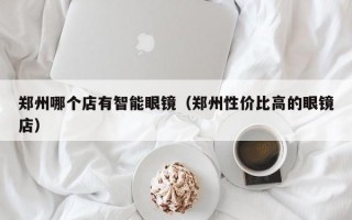 郑州哪个店有智能眼镜（郑州性价比高的眼镜店）