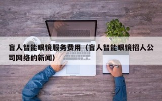 盲人智能眼镜服务费用（盲人智能眼镜招人公司网络的新闻）