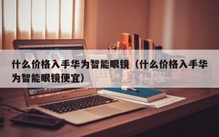 什么价格入手华为智能眼镜（什么价格入手华为智能眼镜便宜）