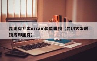 昆明有专卖orcam智能眼镜（昆明大型眼镜店哪里有）