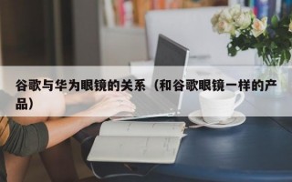 谷歌与华为眼镜的关系（和谷歌眼镜一样的产品）