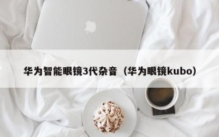 华为智能眼镜3代杂音（华为眼镜kubo）