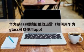 华为glass眼镜能播放迅雷（如何用华为glass可以使用app）