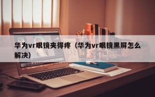 华为vr眼镜夹得疼（华为vr眼镜黑屏怎么解决）