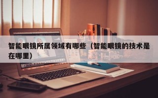 智能眼镜所属领域有哪些（智能眼镜的技术是在哪里）