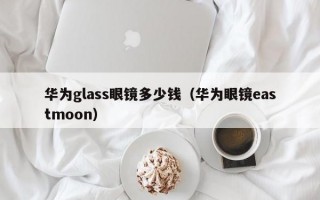 华为glass眼镜多少钱（华为眼镜eastmoon）