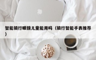 智能骑行眼镜儿童能用吗（骑行智能手表推荐）