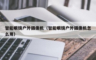 智能眼镜户外摄像机（智能眼镜户外摄像机怎么用）