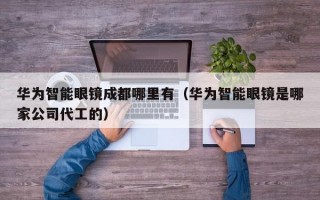 华为智能眼镜成都哪里有（华为智能眼镜是哪家公司代工的）