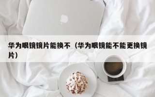 华为眼镜镜片能换不（华为眼镜能不能更换镜片）