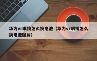 华为vr眼镜怎么换电池（华为vr眼镜怎么换电池图解）