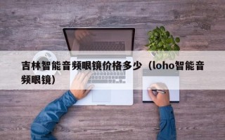 吉林智能音频眼镜价格多少（loho智能音频眼镜）