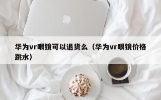 华为vr眼镜可以退货么（华为vr眼镜价格跳水）