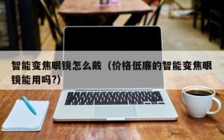 智能变焦眼镜怎么戴（价格低廉的智能变焦眼镜能用吗?）