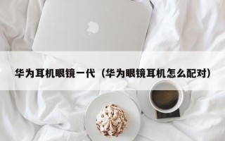 华为耳机眼镜一代（华为眼镜耳机怎么配对）