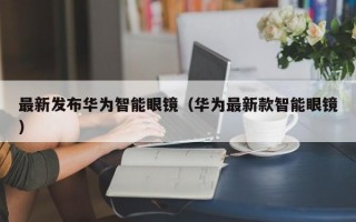 最新发布华为智能眼镜（华为最新款智能眼镜）