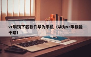 vr眼镜下载软件华为手机（华为vr眼镜能干啥）